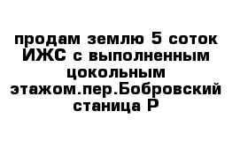 продам землю 5 соток ИЖС с выполненным цокольным этажом.пер.Бобровский станица Р